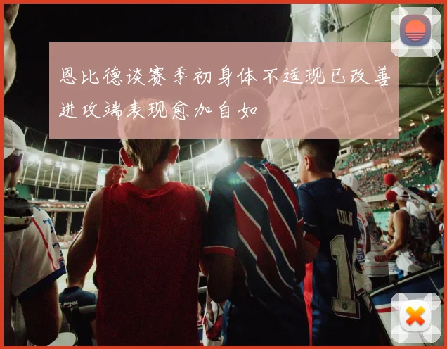 恩比德谈赛季初身体不适现已改善进攻端表现愈加自如