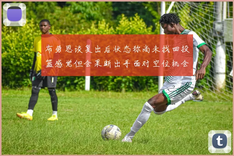 布劳恩谈复出后状态称尚未找回投篮感觉但会果断出手面对空位机会
