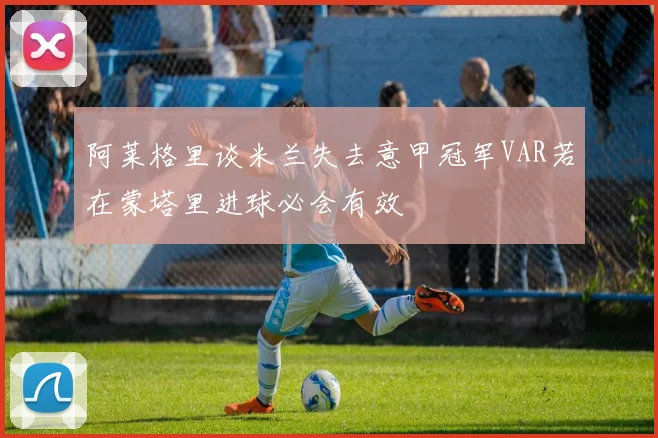 阿莱格里谈米兰失去意甲冠军VAR若在蒙塔里进球必会有效