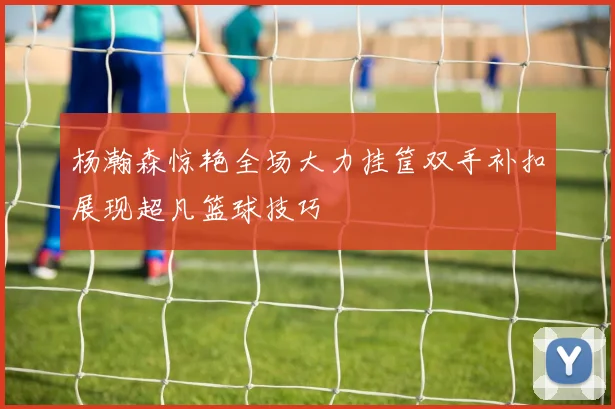 杨瀚森惊艳全场大力挂筐双手补扣展现超凡篮球技巧