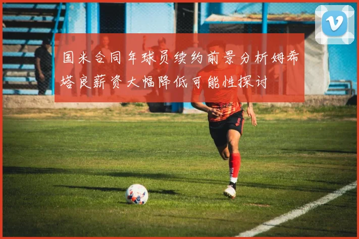 国米合同年球员续约前景分析姆希塔良薪资大幅降低可能性探讨