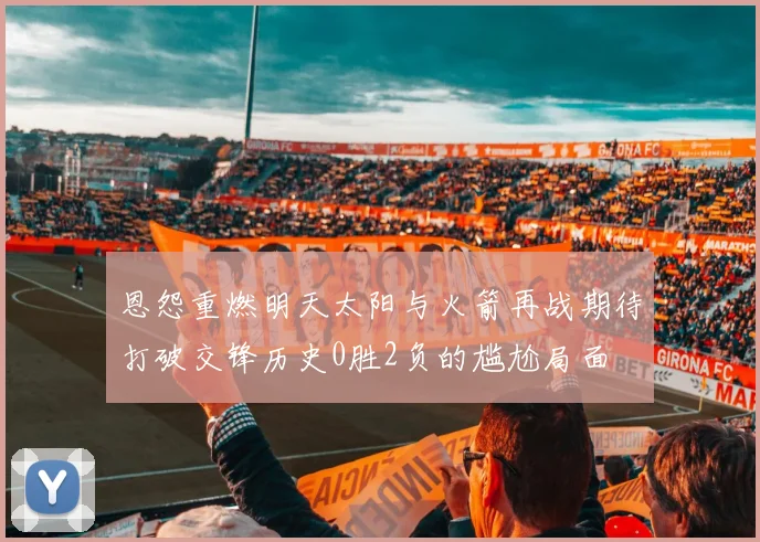 恩怨重燃明天太阳与火箭再战期待打破交锋历史0胜2负的尴尬局面