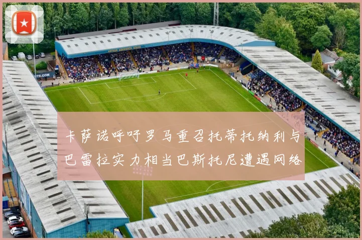 卡萨诺呼吁罗马重召托蒂托纳利与巴雷拉实力相当巴斯托尼遭遇网络暴力