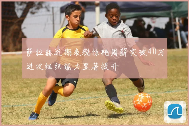 萨拉赫近期表现惊艳周薪突破40万进攻组织能力显著提升