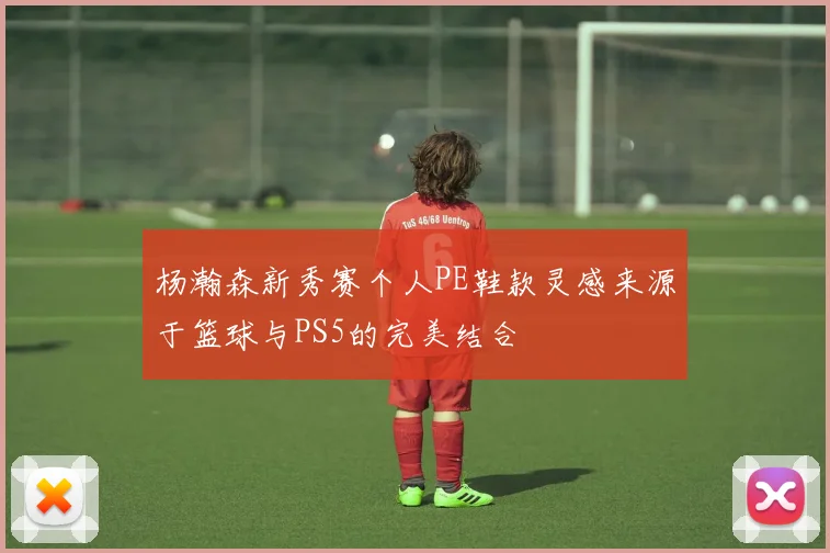 杨瀚森新秀赛个人PE鞋款灵感来源于篮球与PS5的完美结合