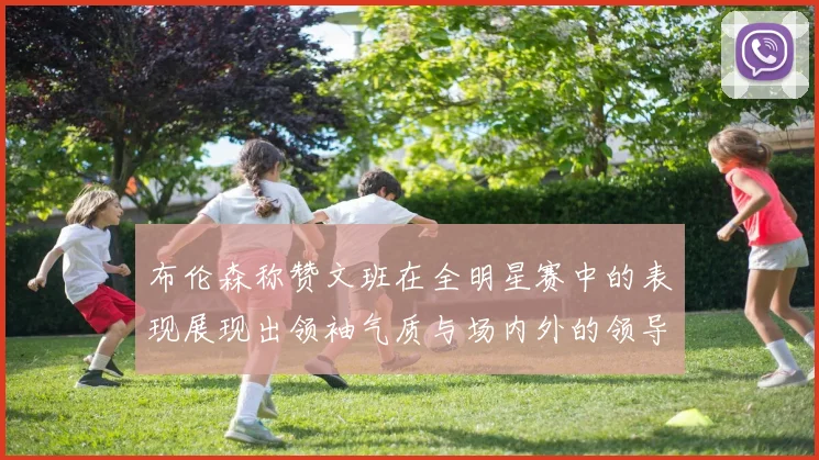 布伦森称赞文班在全明星赛中的表现展现出领袖气质与场内外的领导力