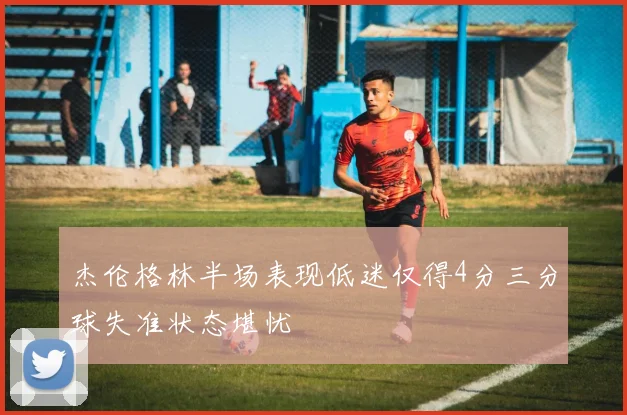 杰伦格林半场表现低迷仅得4分三分球失准状态堪忧