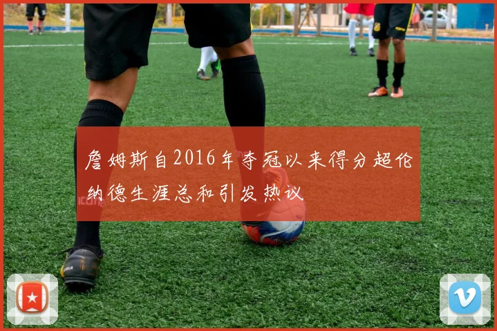 詹姆斯自2016年夺冠以来得分超伦纳德生涯总和引发热议