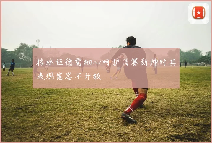 格林伍德需细心呵护马赛新帅对其表现宽容不计较