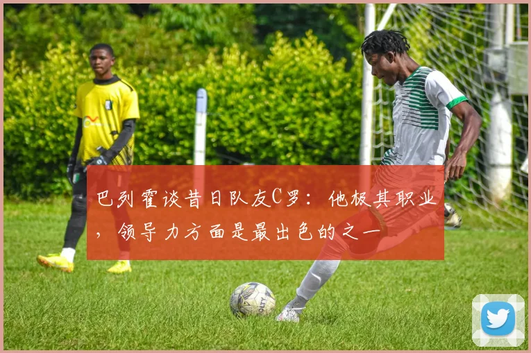 巴列霍谈昔日队友C罗：他极其职业，领导力方面是最出色的之一