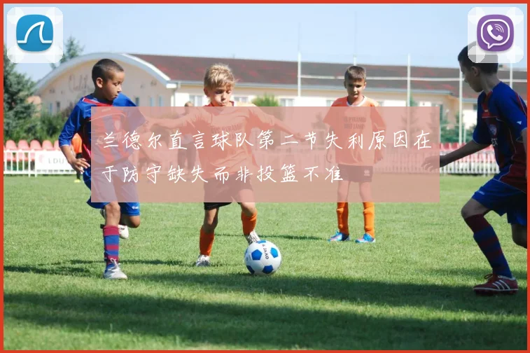 兰德尔直言球队第二节失利原因在于防守缺失而非投篮不准