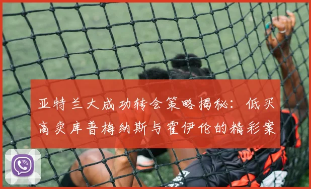 亚特兰大成功转会策略揭秘：低买高卖库普梅纳斯与霍伊伦的精彩案例