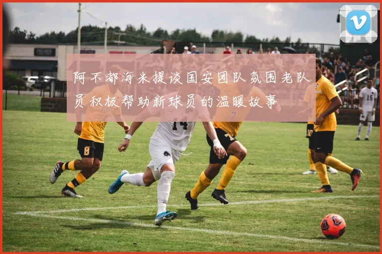 阿不都海米提谈国安团队氛围老队员积极帮助新球员的温暖故事