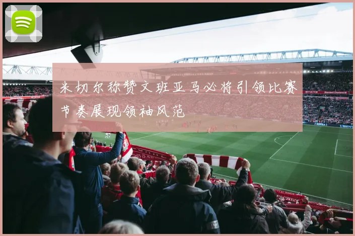 米切尔称赞文班亚马必将引领比赛节奏展现领袖风范