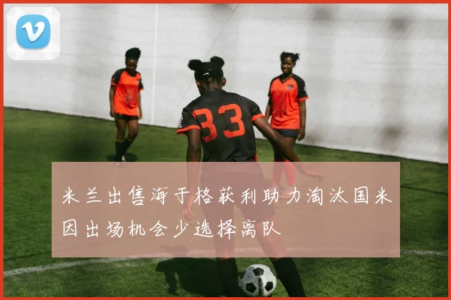 米兰出售海于格获利助力淘汰国米因出场机会少选择离队