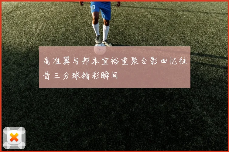 高准翼与邦本宜裕重聚合影回忆往昔三分球精彩瞬间