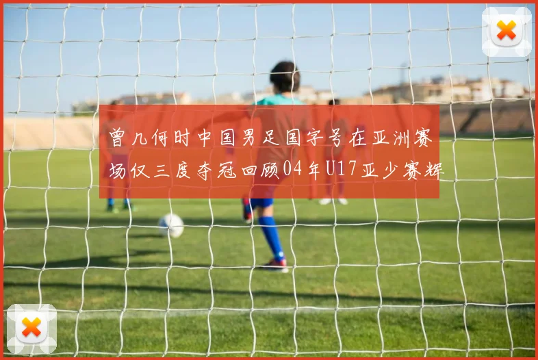 曾几何时中国男足国字号在亚洲赛场仅三度夺冠回顾04年U17亚少赛辉煌时刻