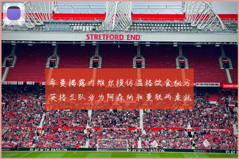 希曼揭露内维尔模仿温格饮食秘方英格兰队分为阿森纳和曼联两桌就餐