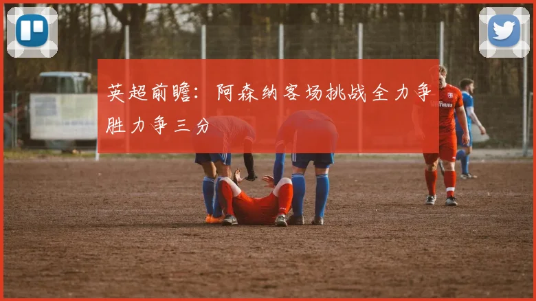 英超前瞻：阿森纳客场挑战全力争胜力争三分