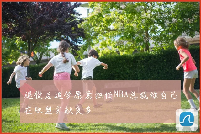 退役后追梦愿意担任NBA总裁称自己在联盟贡献良多
