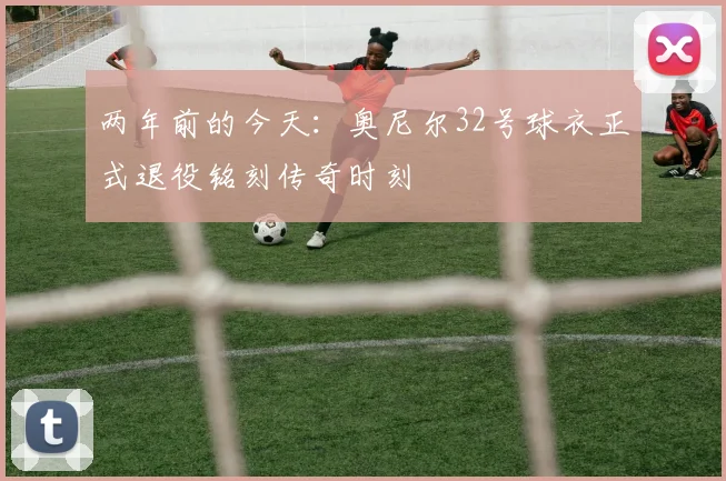 两年前的今天：奥尼尔32号球衣正式退役铭刻传奇时刻