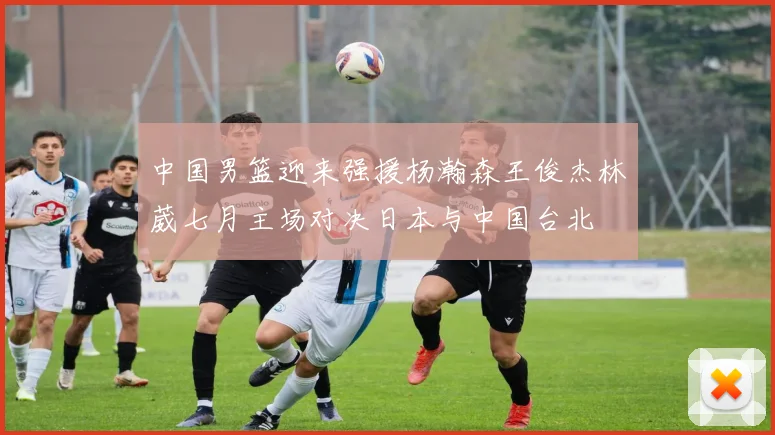 中国男篮迎来强援杨瀚森王俊杰林葳七月主场对决日本与中国台北